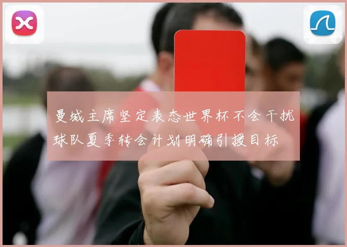 曼城主席坚定表态世界杯不会干扰球队夏季转会计划明确引援目标