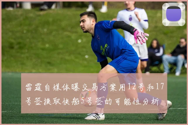 雷霆自媒体曝交易方案用12号和17号签换取快船5号签的可能性分析