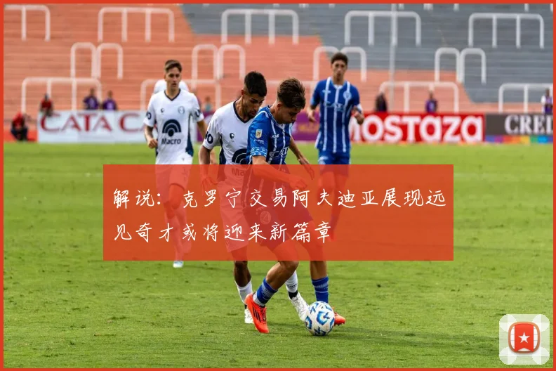 解说：克罗宁交易阿夫迪亚展现远见奇才或将迎来新篇章