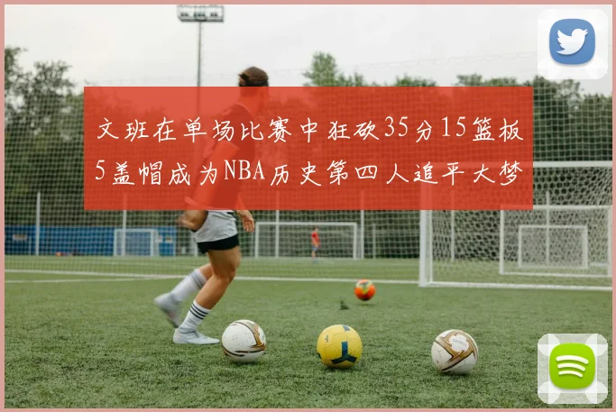 文班在单场比赛中狂砍35分15篮板5盖帽成为NBA历史第四人追平大梦鲨鱼天勾