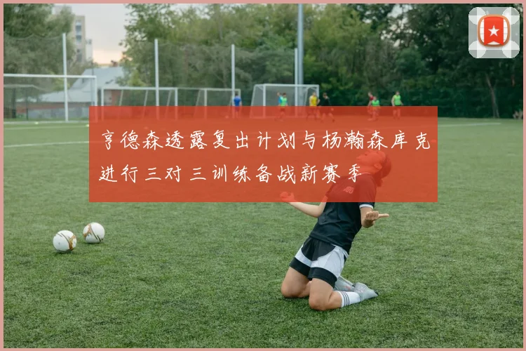 亨德森透露复出计划与杨瀚森库克进行三对三训练备战新赛季
