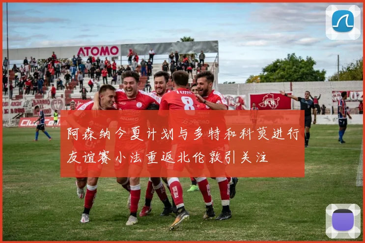 阿森纳今夏计划与多特和科莫进行友谊赛小法重返北伦敦引关注