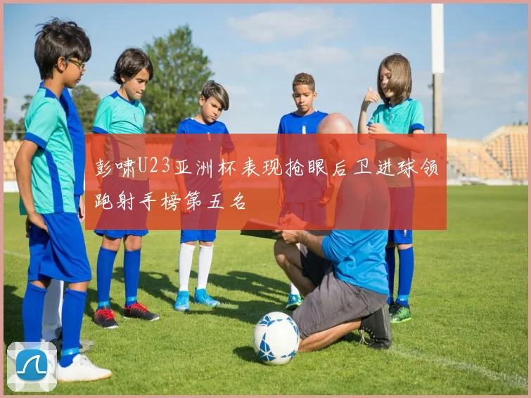 彭啸U23亚洲杯表现抢眼后卫进球领跑射手榜第五名