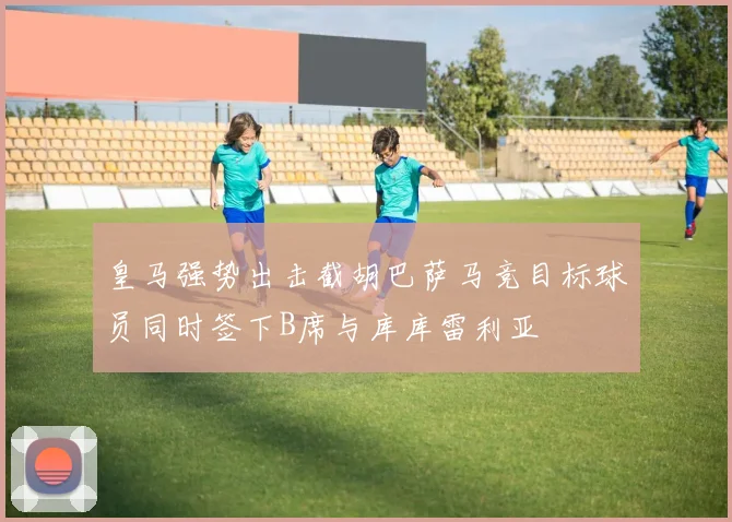 皇马强势出击截胡巴萨马竞目标球员同时签下B席与库库雷利亚
