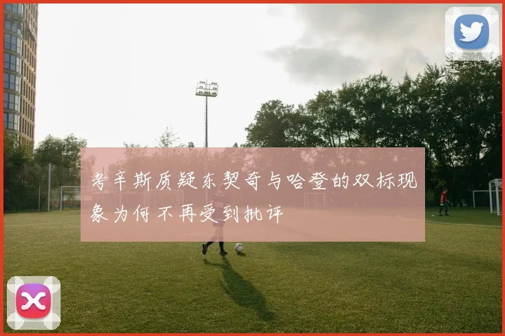 考辛斯质疑东契奇与哈登的双标现象为何不再受到批评