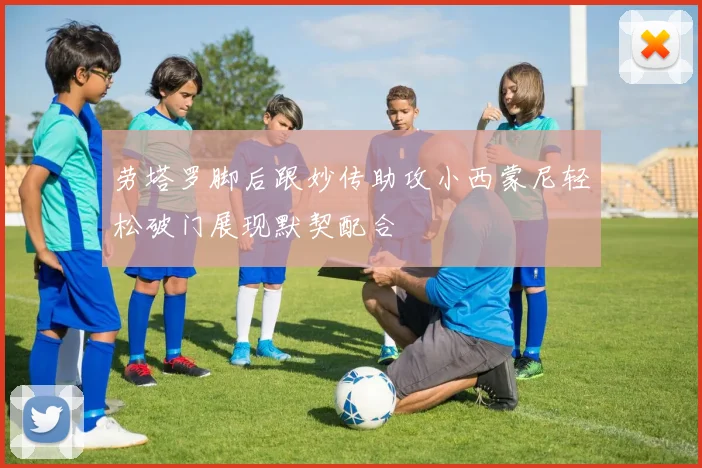 劳塔罗脚后跟妙传助攻小西蒙尼轻松破门展现默契配合