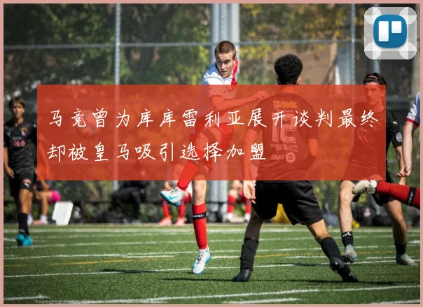 马竞曾为库库雷利亚展开谈判最终却被皇马吸引选择加盟