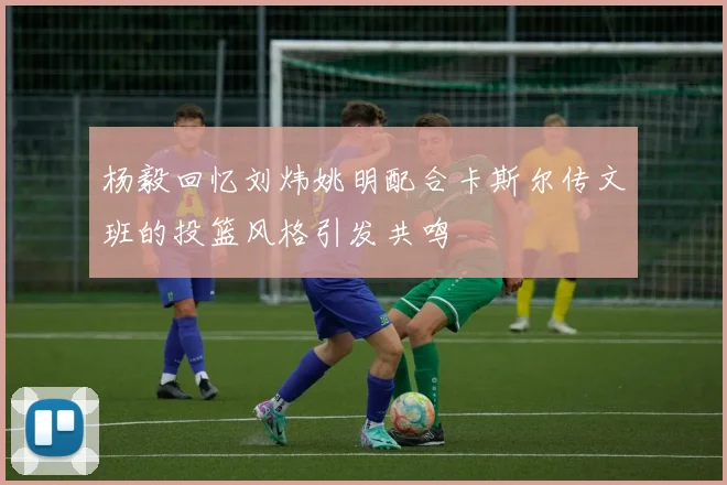 杨毅回忆刘炜姚明配合卡斯尔传文班的投篮风格引发共鸣