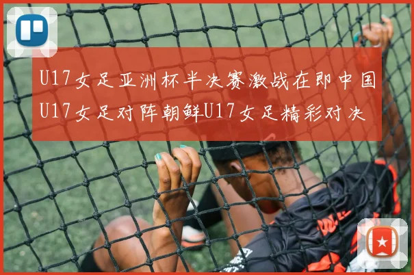 U17女足亚洲杯半决赛激战在即中国U17女足对阵朝鲜U17女足精彩对决即将开启