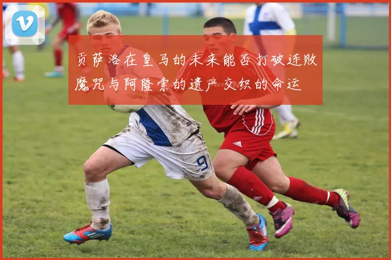 贡萨洛在皇马的未来能否打破连败魔咒与阿隆索的遗产交织的命运