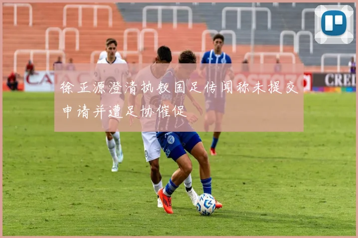 徐正源澄清执教国足传闻称未提交申请并遭足协催促
