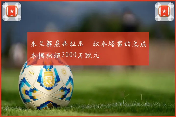 米兰解雇弗拉尼囧叔和塔雷的总成本揭秘超3000万欧元