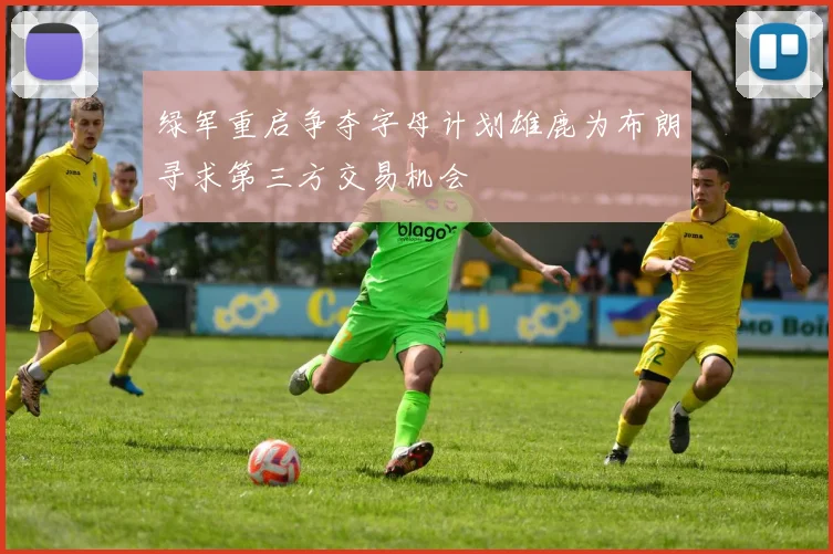 绿军重启争夺字母计划雄鹿为布朗寻求第三方交易机会