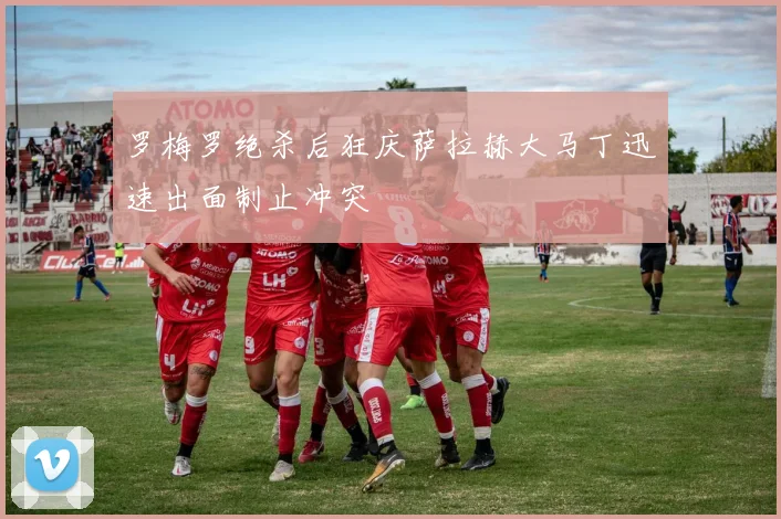 罗梅罗绝杀后狂庆萨拉赫大马丁迅速出面制止冲突