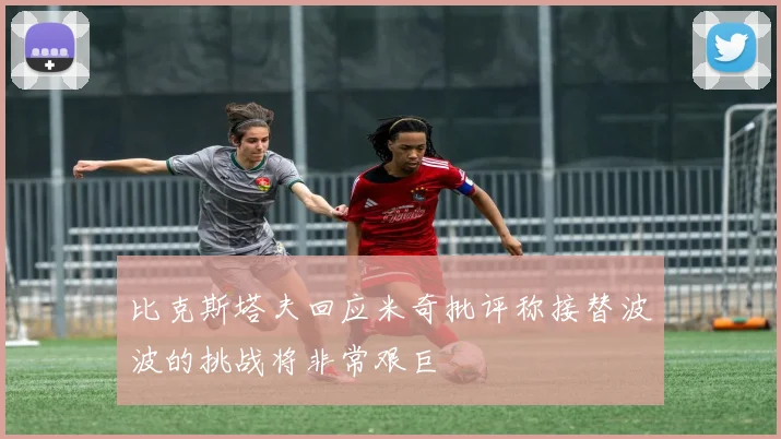 比克斯塔夫回应米奇批评称接替波波的挑战将非常艰巨