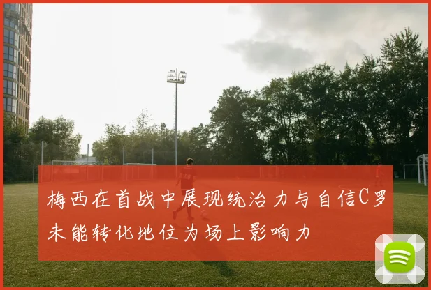 梅西在首战中展现统治力与自信C罗未能转化地位为场上影响力