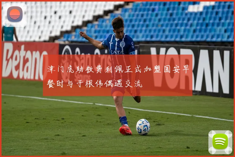 津门虎助教费利佩正式加盟国安早餐时与于根伟偶遇交流