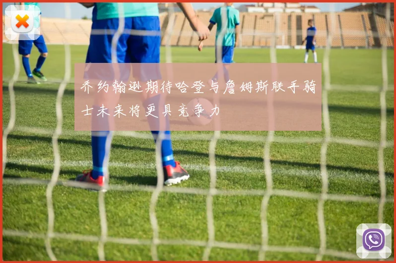 乔约翰逊期待哈登与詹姆斯联手骑士未来将更具竞争力