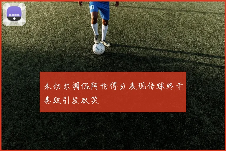 米切尔调侃阿伦得分表现传球终于奏效引发欢笑